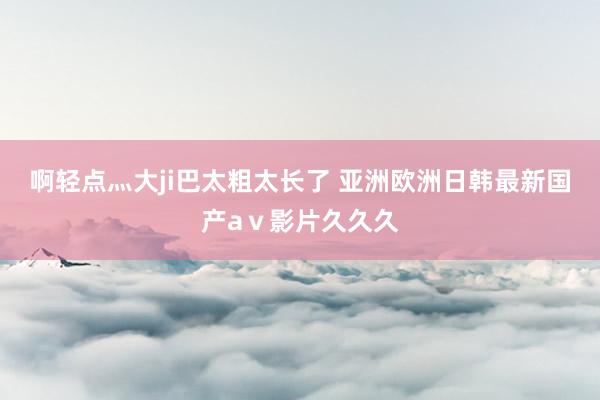 啊轻点灬大ji巴太粗太长了 亚洲欧洲日韩最新国产aⅴ影片久久久