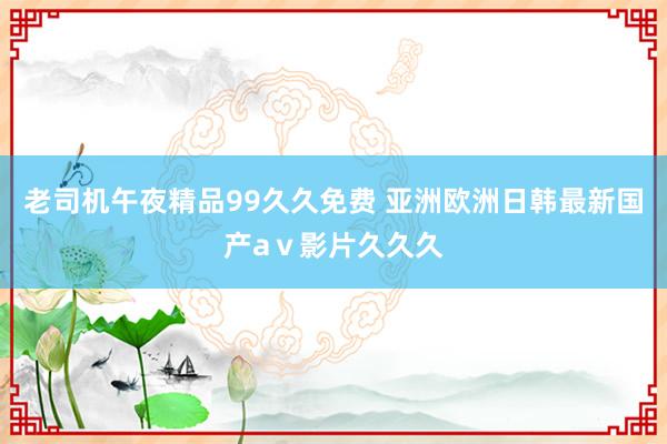 老司机午夜精品99久久免费 亚洲欧洲日韩最新国产aⅴ影片久久久