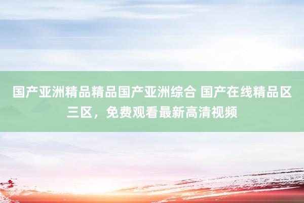 国产亚洲精品精品国产亚洲综合 国产在线精品区三区，免费观看最新高清视频