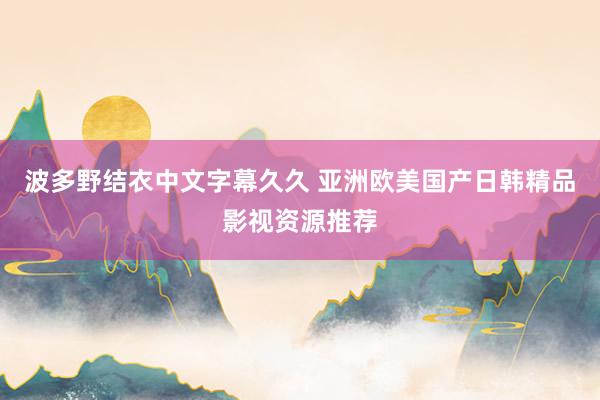 波多野结衣中文字幕久久 亚洲欧美国产日韩精品影视资源推荐
