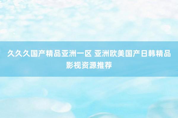 久久久国产精品亚洲一区 亚洲欧美国产日韩精品影视资源推荐