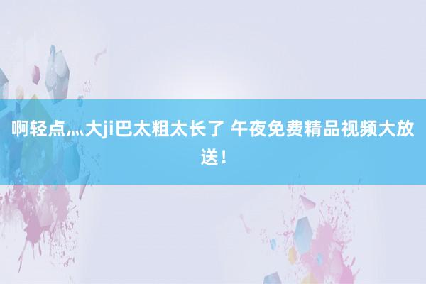 啊轻点灬大ji巴太粗太长了 午夜免费精品视频大放送！