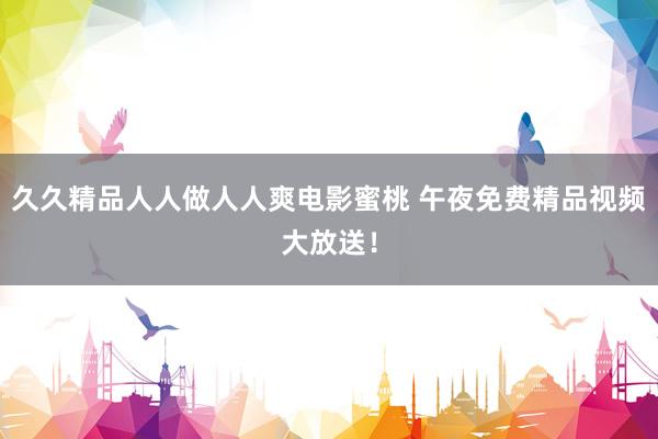 久久精品人人做人人爽电影蜜桃 午夜免费精品视频大放送！
