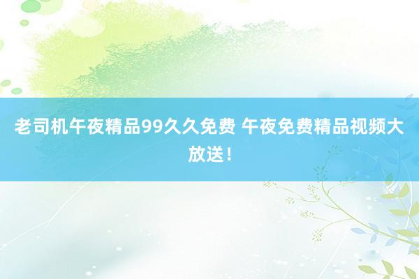老司机午夜精品99久久免费 午夜免费精品视频大放送！