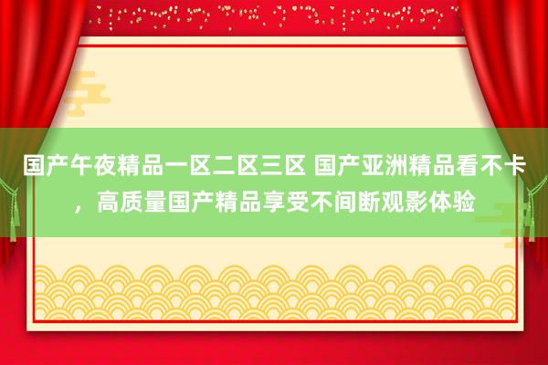 国产午夜精品一区二区三区 国产亚洲精品看不卡，高质量国产精品享受不间断观影体验