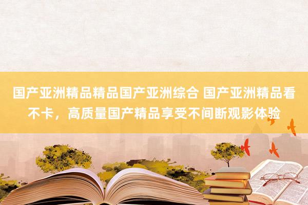 国产亚洲精品精品国产亚洲综合 国产亚洲精品看不卡，高质量国产精品享受不间断观影体验