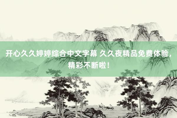 开心久久婷婷综合中文字幕 久久夜精品免费体验，精彩不断啦！