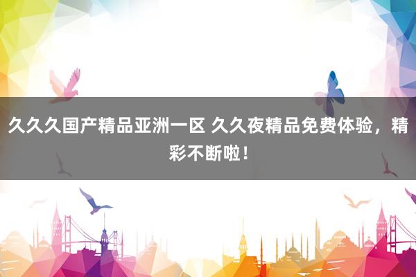 久久久国产精品亚洲一区 久久夜精品免费体验，精彩不断啦！