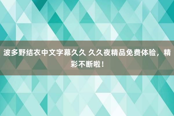 波多野结衣中文字幕久久 久久夜精品免费体验，精彩不断啦！