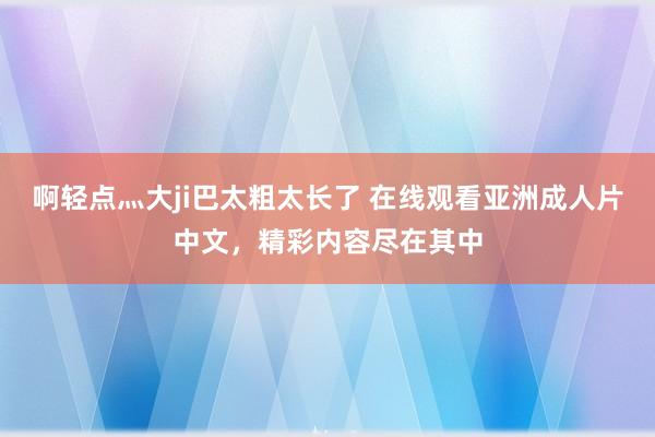 啊轻点灬大ji巴太粗太长了 在线观看亚洲成人片中文，精彩内容尽在其中