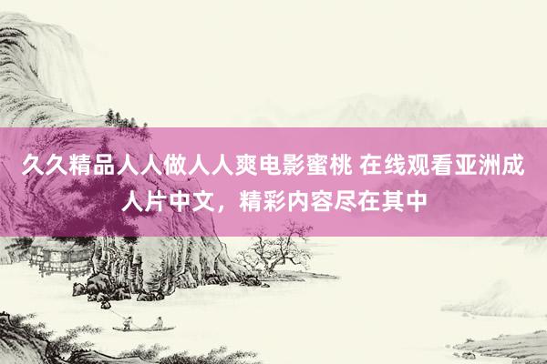 久久精品人人做人人爽电影蜜桃 在线观看亚洲成人片中文，精彩内容尽在其中