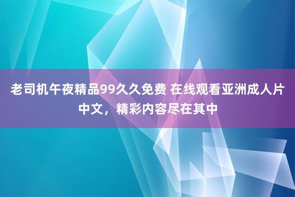 老司机午夜精品99久久免费 在线观看亚洲成人片中文，精彩内容尽在其中