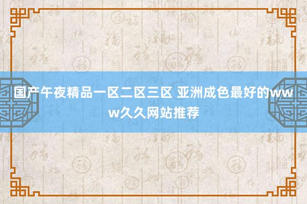 国产午夜精品一区二区三区 亚洲成色最好的www久久网站推荐