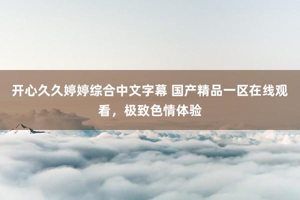 开心久久婷婷综合中文字幕 国产精品一区在线观看，极致色情体验