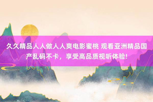 久久精品人人做人人爽电影蜜桃 观看亚洲精品国产乱码不卡，享受高品质视听体验!