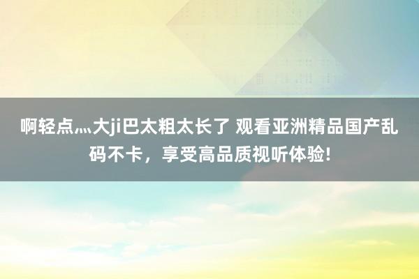 啊轻点灬大ji巴太粗太长了 观看亚洲精品国产乱码不卡，享受高品质视听体验!
