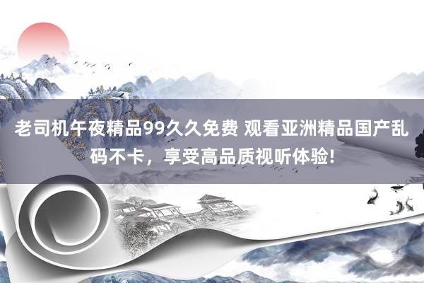 老司机午夜精品99久久免费 观看亚洲精品国产乱码不卡，享受高品质视听体验!