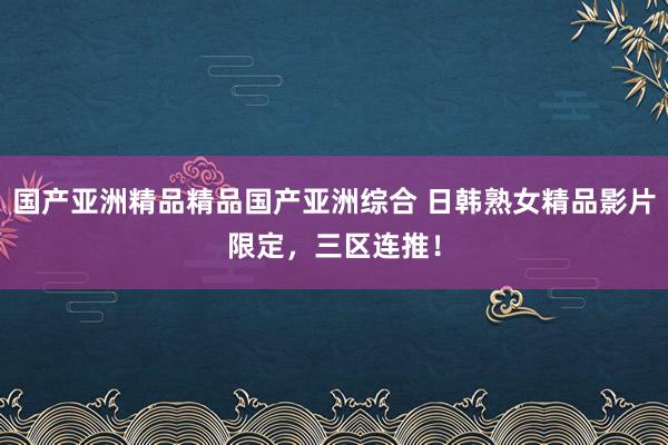 国产亚洲精品精品国产亚洲综合 日韩熟女精品影片限定，三区连推！