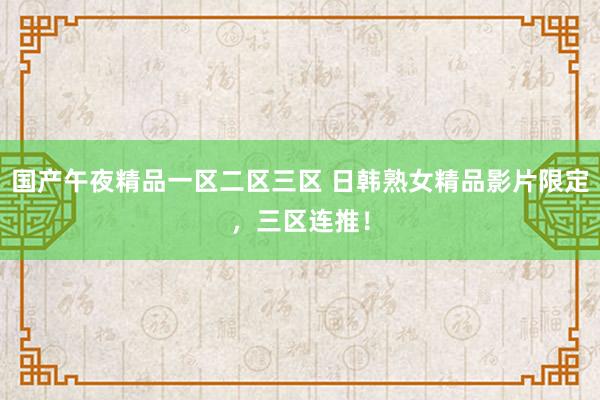国产午夜精品一区二区三区 日韩熟女精品影片限定，三区连推！