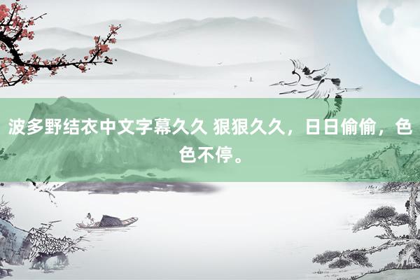 波多野结衣中文字幕久久 狠狠久久，日日偷偷，色色不停。