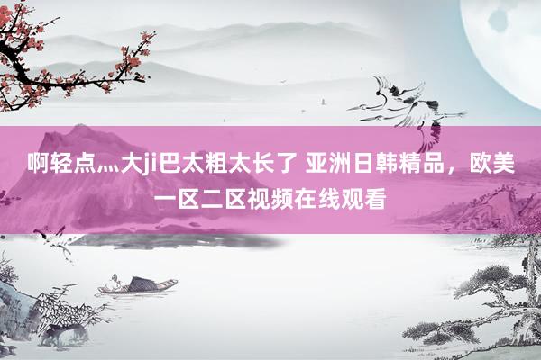 啊轻点灬大ji巴太粗太长了 亚洲日韩精品，欧美一区二区视频在线观看
