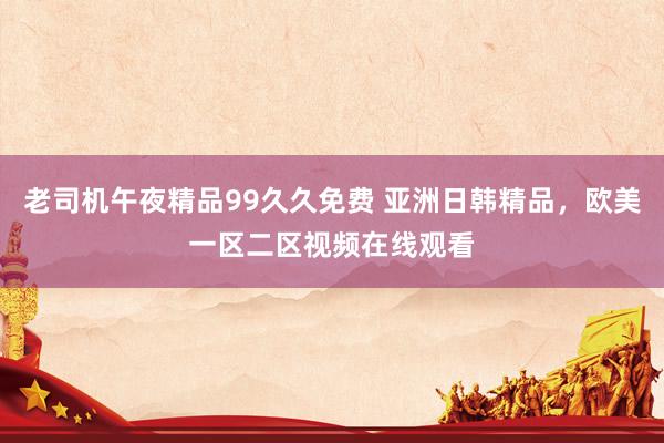 老司机午夜精品99久久免费 亚洲日韩精品，欧美一区二区视频在线观看