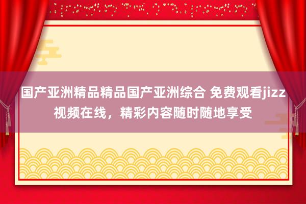 国产亚洲精品精品国产亚洲综合 免费观看jizz视频在线，精彩内容随时随地享受