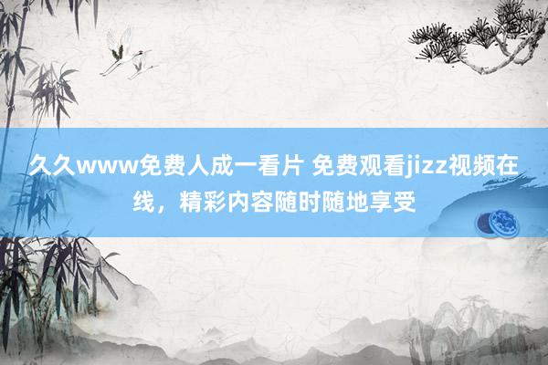 久久www免费人成一看片 免费观看jizz视频在线，精彩内容随时随地享受