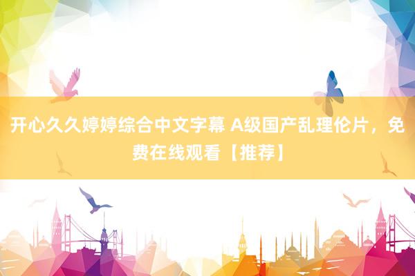 开心久久婷婷综合中文字幕 A级国产乱理伦片，免费在线观看【推荐】