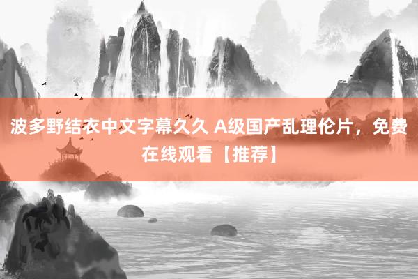 波多野结衣中文字幕久久 A级国产乱理伦片，免费在线观看【推荐】