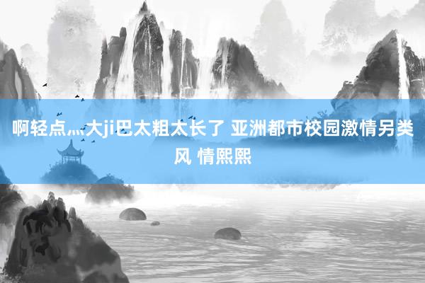 啊轻点灬大ji巴太粗太长了 亚洲都市校园激情另类风 情熙熙