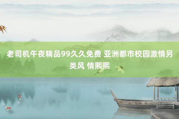 老司机午夜精品99久久免费 亚洲都市校园激情另类风 情熙熙