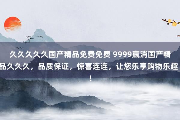 久久久久久国产精品免费免费 9999赢消国产精品久久久，品质保证，惊喜连连，让您乐享购物乐趣！