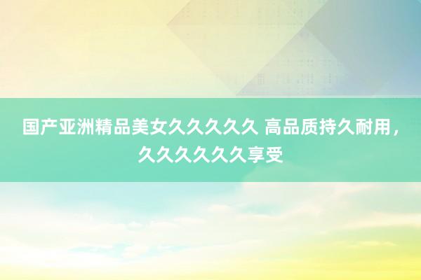 国产亚洲精品美女久久久久久 高品质持久耐用，久久久久久久享受