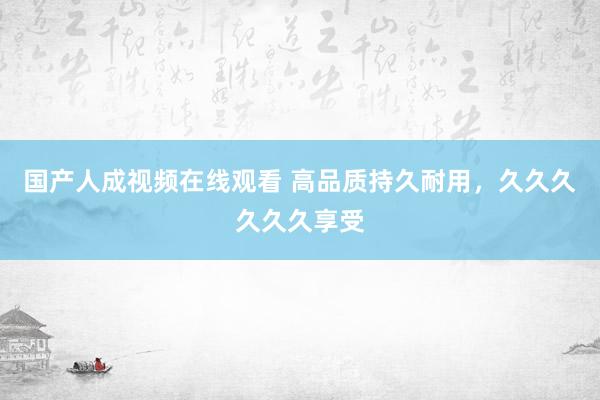 国产人成视频在线观看 高品质持久耐用，久久久久久久享受