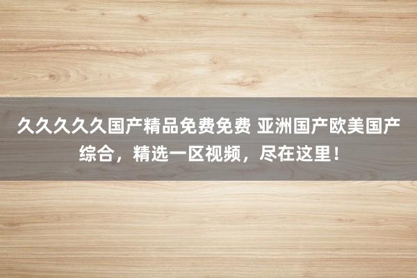 久久久久久国产精品免费免费 亚洲国产欧美国产综合，精选一区视频，尽在这里！