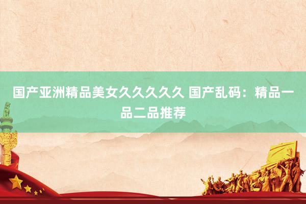 国产亚洲精品美女久久久久久 国产乱码：精品一品二品推荐