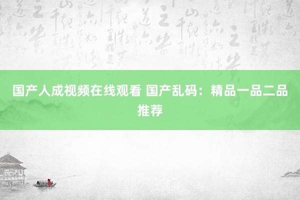 国产人成视频在线观看 国产乱码：精品一品二品推荐